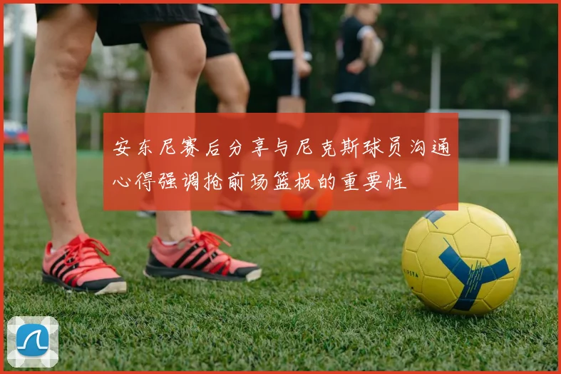 安东尼赛后分享与尼克斯球员沟通心得强调抢前场篮板的重要性
