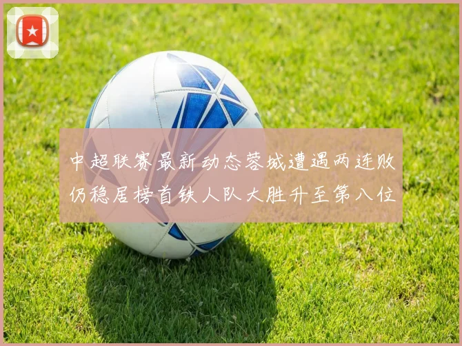 中超联赛最新动态蓉城遭遇两连败仍稳居榜首铁人队大胜升至第八位