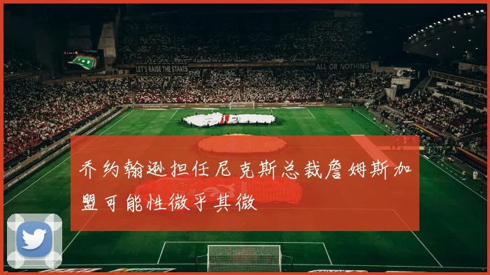 乔约翰逊担任尼克斯总裁詹姆斯加盟可能性微乎其微