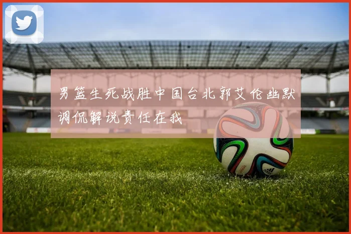 男篮生死战胜中国台北郭艾伦幽默调侃解说责任在我