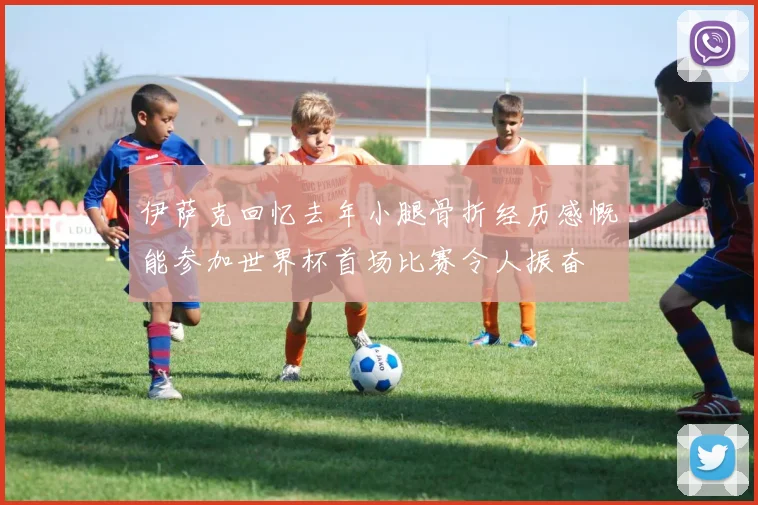 伊萨克回忆去年小腿骨折经历感慨能参加世界杯首场比赛令人振奋
