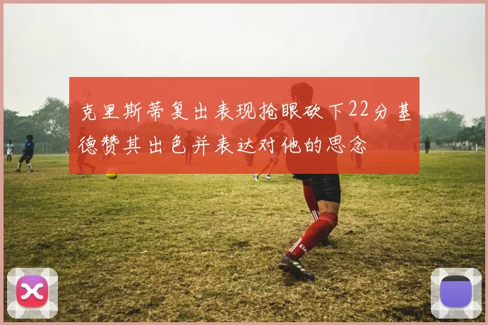 克里斯蒂复出表现抢眼砍下22分基德赞其出色并表达对他的思念