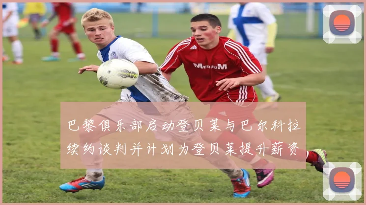 巴黎俱乐部启动登贝莱与巴尔科拉续约谈判并计划为登贝莱提升薪资待遇