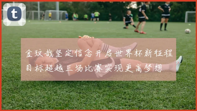 金玟哉坚定信念开启世界杯新征程目标超越三场比赛实现更高梦想