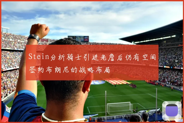 Stein分析骑士引进老詹后仍有空间签约布朗尼的战略布局