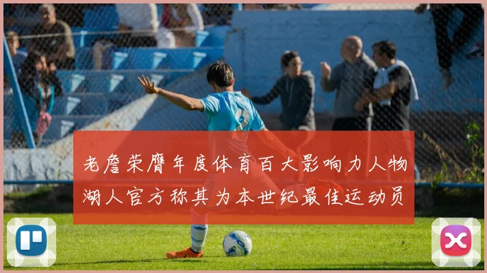 老詹荣膺年度体育百大影响力人物湖人官方称其为本世纪最佳运动员