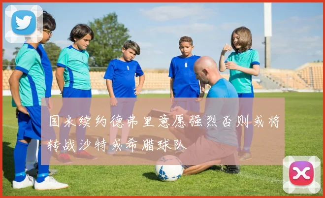 国米续约德弗里意愿强烈否则或将转战沙特或希腊球队