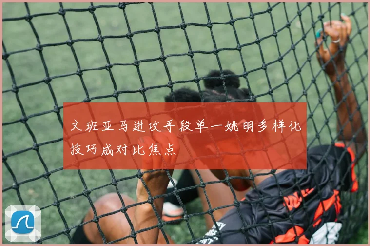 文班亚马进攻手段单一姚明多样化技巧成对比焦点