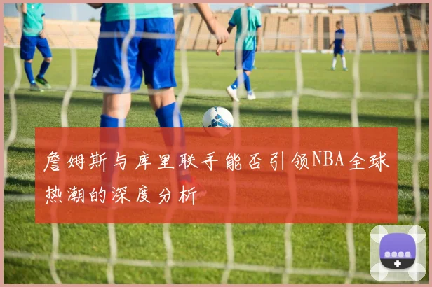 詹姆斯与库里联手能否引领NBA全球热潮的深度分析