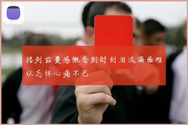格列兹曼感慨告别时刻泪流满面难以忘怀心痛不已