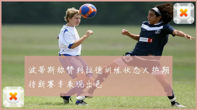 波蒂斯称赞利拉德训练状态火热期待新赛季表现出色