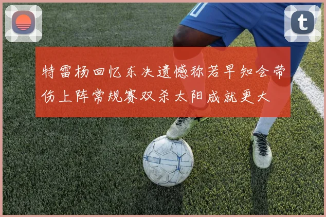 特雷杨回忆东决遗憾称若早知会带伤上阵常规赛双杀太阳成就更大