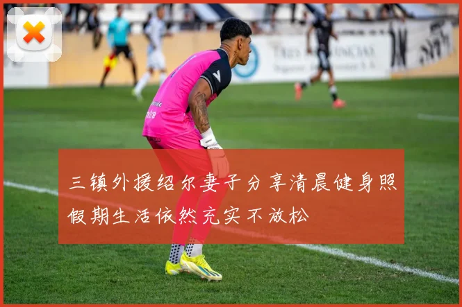 三镇外援绍尔妻子分享清晨健身照假期生活依然充实不放松