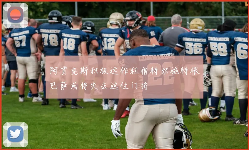 阿贾克斯积极运作租借特尔施特根巴萨或将失去这位门将