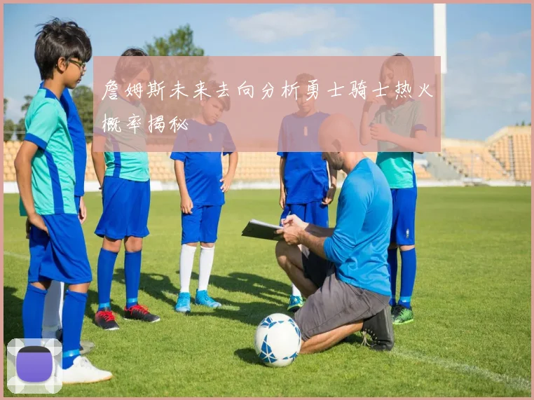 詹姆斯未来去向分析勇士骑士热火概率揭秘